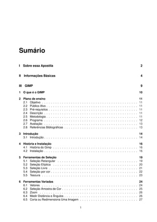 Sumário
I Sobre essa Apostila 2
II Informações Básicas 4
III GIMP 9
1 O que é o GIMP 10
2 Plano de ensino 11
2.1 Objetivo . . . . . . . . . . . . . . . . . . . . . . . . . . . . . . . . . . . . . . . . . . . 11
2.2 Público Alvo . . . . . . . . . . . . . . . . . . . . . . . . . . . . . . . . . . . . . . . . . 11
2.3 Pré-requisitos . . . . . . . . . . . . . . . . . . . . . . . . . . . . . . . . . . . . . . . . 11
2.4 Descrição . . . . . . . . . . . . . . . . . . . . . . . . . . . . . . . . . . . . . . . . . . 11
2.5 Metodologia . . . . . . . . . . . . . . . . . . . . . . . . . . . . . . . . . . . . . . . . . 11
2.6 Programa . . . . . . . . . . . . . . . . . . . . . . . . . . . . . . . . . . . . . . . . . . 12
2.7 Avaliação . . . . . . . . . . . . . . . . . . . . . . . . . . . . . . . . . . . . . . . . . . 13
2.8 Referências Bibliográﬁcas . . . . . . . . . . . . . . . . . . . . . . . . . . . . . . . . . 13
3 Introdução 14
3.1 Introdução . . . . . . . . . . . . . . . . . . . . . . . . . . . . . . . . . . . . . . . . . . 14
4 História e Instalação 16
4.1 História do Gimp . . . . . . . . . . . . . . . . . . . . . . . . . . . . . . . . . . . . . . 16
4.2 Instalação . . . . . . . . . . . . . . . . . . . . . . . . . . . . . . . . . . . . . . . . . . 16
5 Ferramentas de Seleção 19
5.1 Seleção Retangular . . . . . . . . . . . . . . . . . . . . . . . . . . . . . . . . . . . . 19
5.2 Seleção Elíptica . . . . . . . . . . . . . . . . . . . . . . . . . . . . . . . . . . . . . . 20
5.3 Seleção Livre . . . . . . . . . . . . . . . . . . . . . . . . . . . . . . . . . . . . . . . . 21
5.4 Seleção por cor . . . . . . . . . . . . . . . . . . . . . . . . . . . . . . . . . . . . . . . 22
5.5 Tesoura . . . . . . . . . . . . . . . . . . . . . . . . . . . . . . . . . . . . . . . . . . . 23
6 Ferramentas Variadas 24
6.1 Vetores . . . . . . . . . . . . . . . . . . . . . . . . . . . . . . . . . . . . . . . . . . . 24
6.2 Seleção Amostra de Cor . . . . . . . . . . . . . . . . . . . . . . . . . . . . . . . . . . 25
6.3 Zoom . . . . . . . . . . . . . . . . . . . . . . . . . . . . . . . . . . . . . . . . . . . . 26
6.4 Medir Distância e Ângulos . . . . . . . . . . . . . . . . . . . . . . . . . . . . . . . . . 26
6.5 Corta ou Redimensiona Uma Imagem . . . . . . . . . . . . . . . . . . . . . . . . . . 27
1
 