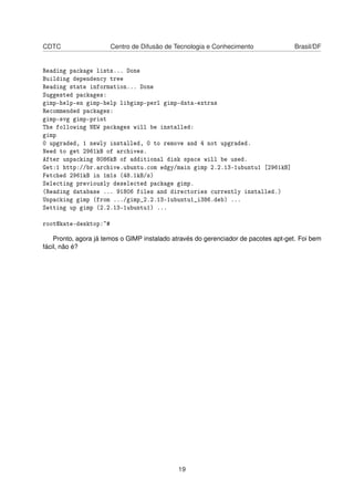 CDTC Centro de Difusão de Tecnologia e Conhecimento Brasil/DF
Reading package lists... Done
Building dependency tree
Reading state information... Done
Suggested packages:
gimp-help-en gimp-help libgimp-perl gimp-data-extras
Recommended packages:
gimp-svg gimp-print
The following NEW packages will be installed:
gimp
0 upgraded, 1 newly installed, 0 to remove and 4 not upgraded.
Need to get 2961kB of archives.
After unpacking 8086kB of additional disk space will be used.
Get:1 http://br.archive.ubuntu.com edgy/main gimp 2.2.13-1ubuntu1 [2961kB]
Fetched 2961kB in 1m1s (48.1kB/s)
Selecting previously deselected package gimp.
(Reading database ... 91806 files and directories currently installed.)
Unpacking gimp (from .../gimp_2.2.13-1ubuntu1_i386.deb) ...
Setting up gimp (2.2.13-1ubuntu1) ...
root@kate-desktop:~#
Pronto, agora já temos o GIMP instalado através do gerenciador de pacotes apt-get. Foi bem
fácil, não é?
19
 