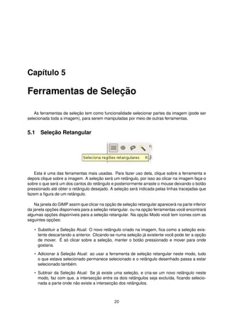 Capítulo 5
Ferramentas de Seleção
As ferramentas de seleção tem como funcionalidade selecionar partes da imagem (pode ser
selecionada toda a imagem), para serem manipuladas por meio de outras ferramentas.
5.1 Seleção Retangular
Esta é uma das ferramentas mais usadas. Para fazer uso dela, clique sobre a ferramenta e
depois clique sobre a imagem. A seleção será um retângulo, por isso ao clicar na imagem faça-o
sobre o que será um dos cantos do retângulo e posteriormente arraste o mouse deixando o botão
pressionado até obter o retângulo desejado. A seleção será indicada pelas linhas tracejadas que
fazem a ﬁgura de um retângulo.
Na janela do GIMP assim que clicar na opção de seleção retangular aparecerá na parte inferior
da janela opções disponíveis para a seleção retangular. ou na opção ferramentas você encontrará
algumas opções disponíveis para a seleção retangular. Na opção Modo você tem ícones com as
seguintes opções:
• Substituir a Seleção Atual: O novo retângulo criado na imagem, ﬁca como a seleção exis-
tente descartando a anterior. Clicando-se numa seleção já existente você pode ter a opção
de mover. É só clicar sobre a seleção, manter o botão pressionado e mover para onde
gostaria.
• Adicionar à Seleção Atual: ao usar a ferramenta de seleção retangular neste modo, tudo
o que estava selecionado permanece selecionado e o retângulo desenhado passa a estar
selecionado também.
• Subtrair da Seleção Atual: Se já existe uma seleção, e cria-se um novo retângulo neste
modo, faz com que, a intersecção entre os dois retângulos seja excluída, ﬁcando selecio-
nada a parte onde não existe a intersecção dos retângulos.
20
 