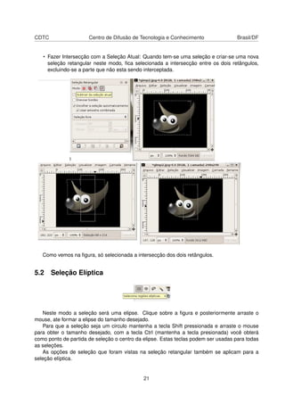 CDTC Centro de Difusão de Tecnologia e Conhecimento Brasil/DF
• Fazer Intersecção com a Seleção Atual: Quando tem-se uma seleção e criar-se uma nova
seleção retangular neste modo, ﬁca selecionada a intersecção entre os dois retângulos,
excluindo-se a parte que não esta sendo interceptada.
Como vemos na ﬁgura, só selecionada a intersecção dos dois retângulos.
5.2 Seleção Elíptica
Neste modo a seleção será uma elipse. Clique sobre a ﬁgura e posteriormente arraste o
mouse, ate formar a elipse do tamanho desejado.
Para que a seleção seja um circulo mantenha a tecla Shift pressionada e arraste o mouse
para obter o tamanho desejado, com a tecla Ctrl (mantenha a tecla presionada) você obterá
como ponto de partida de seleção o centro da elipse. Estas teclas podem ser usadas para todas
as seleções.
As opções de seleção que foram vistas na seleção retangular também se aplicam para a
seleção elíptica.
21
 