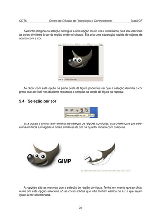 CDTC Centro de Difusão de Tecnologia e Conhecimento Brasil/DF
A varinha magica ou seleção contígua é uma opção muito útil e interesante pois ela seleciona
as cores similares à cor da região onde foi clicado. Ela cria uma separação rápida de objetos de
acordo com a cor.
Ao clicar com está opção na parte preta da ﬁgura podemos ver que a seleção delimita o cor
preto, que ao ﬁnal nos dá como resultado a seleção da borda da ﬁgura da raposa.
5.4 Seleção por cor
Esta opção é similar a ferramenta de seleção de regiões contíguas, sua diferença é que sele-
ciona em toda a imagem as cores similares da cor na qual foi clicada com o mouse.
As opções são as mesmas que a seleção de região contígua. Tenha em mente que ao clicar
numa cor esta opção seleciona só as cores solidas que não tenham efeitos de luz e que sejam
iguais à cor selecionada.
23
 