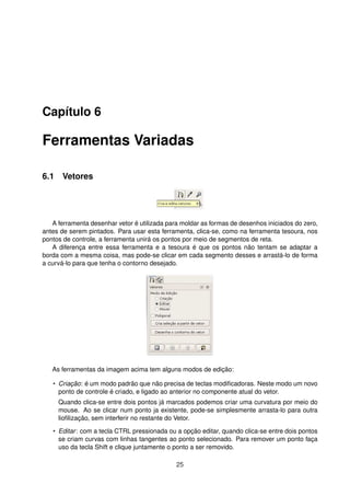 Capítulo 6
Ferramentas Variadas
6.1 Vetores
A ferramenta desenhar vetor é utilizada para moldar as formas de desenhos iniciados do zero,
antes de serem pintados. Para usar esta ferramenta, clica-se, como na ferramenta tesoura, nos
pontos de controle, a ferramenta unirá os pontos por meio de segmentos de reta.
A diferença entre essa ferramenta e a tesoura é que os pontos não tentam se adaptar a
borda com a mesma coisa, mas pode-se clicar em cada segmento desses e arrastá-lo de forma
a curvá-lo para que tenha o contorno desejado.
As ferramentas da imagem acima tem alguns modos de edição:
• Criação: é um modo padrão que não precisa de teclas modiﬁcadoras. Neste modo um novo
ponto de controle é criado, e ligado ao anterior no componente atual do vetor.
Quando clica-se entre dois pontos já marcados podemos criar uma curvatura por meio do
mouse. Ao se clicar num ponto ja existente, pode-se simplesmente arrasta-lo para outra
lioﬁlização, sem interferir no restante do Vetor.
• Editar: com a tecla CTRL pressionada ou a opção editar, quando clica-se entre dois pontos
se criam curvas com linhas tangentes ao ponto selecionado. Para remover um ponto faça
uso da tecla Shift e clique juntamente o ponto a ser removido.
25
 