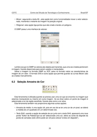 CDTC Centro de Difusão de Tecnologia e Conhecimento Brasil/DF
• Mover: segurando a tecla Alt , esta opção tem como funcionalidade mover o vetor selecio-
nado, mantendo o restante da imagem na posição original.
• Poligonal: esta opção liga pontos que são criado criando um polígono.
O GIMP possuí uma interface de vetores:
Lembre-se que no GIMP os vetores são objetos permanentes, que uma vez criados pertencem
à imagem, ﬁcando disponíveis para serem usados e manipulados.
Salvar a imagem no formato GIMP ou XCF, salva no formato nativo as características da
imagem de um vetor. O formato SVG é outra opção que permite guardar as curvas Bézier (são
as criadas manualmente).
6.2 Seleção Amostra de Cor
Esta ferramenta é útilizada quando se precisa usar uma cor que se encontra na imagem que
estamos manipulando ou mesmo em outra imagem. Ao se clicar sobre um ponto da imagem é
selecionada a cor da região escolhida, ﬁcando esta como a cor ativa.
Esta ferramenta também nos proporciona algumas outras opções:
• Amostra da média: é uma opção útil, pois em vez de se ter uma cor de um pixel, se obterá
a medida de um quadrado em um determinado raio.
• Tecla Shift: usando a opção de seleção de cor junto com a tecla Shift, aparecerá uma nova
janela "Editor de Paletas"que ao ser selecionada uma cor, altera as cores do degrade da
janela de camadas (este último pode ser útil para colocar fundos em degrade").
26
 