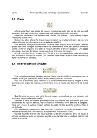 CDTC Centro de Difusão de Tecnologia e Conhecimento Brasil/DF
6.3 Zoom
A ferramenta Zoom para edição de imagem é muito importante, pois ela permite que você
aumente o diminua o tamanho da imagem para uma melhor visualização na edição.
O tamanho ideal é de 2/3 da largura da tela, também com a tecla F11, você obterá a imagem
no tamanho da tela inteira.
O Zoom não altera o tamanho de sua imagem em pixel, ela simplesmente serve para ter uma
visão melhor que permite realizar uma manipulação mais fácil.
Para aumentar a imagem clique sobre a opção de zoom e depois sobre a imagem, cada vez
que se clica sobre a imagem automaticamente vai aumentando o zoom, para diminuir o tamanho
aperte a tecla Ctrl enquanto clica sobre a imagem, até obter o tamanho desejado. Uma opção
alternativa é fazer uso da roda do mouse para alterar o tamanho da imagem.
A opção zoom também encontra no menu Visualizar, aqui se disponibilizam várias alternativas
para manipular o tamanho da imagem, uma das mais importantes é a opção outro na qual você
digita o tamanho que se deseja.
6.4 Medir Distância e Ângulos
Esta é uma ferramenta de medidas, que nos informa qual é a distância entre dois pontos na
imagem, e o ângulo que forma a linha que une os dois pontos e a horizontal.
Para usar a ferramenta basta selecioná-la e posteriormente clicar sobre a imagem o ponto
que será nossa origem de medição, posteriormente mexa o mouse para determinar os pontos
ﬁnais.
Quando queremos mover uma parte de uma imagem, uma seleção ou uma camada, esta
ferramenta é apropriada nestas tarefas.
Selecione a parte da imagem que deseja mover com alguma das ferramentas que foram
apresentadas na lição de seleção, depois escolha a ferramenta "Move camadas & seleções",
mova com o mouse a parte da imagem ao local desejado; no local que tinha a seleção ﬁcará a
cor de fundo.
Com a tecla espaço pressionada você passa temporariamente o controle para a opção mover,
ao soltá-la ela volta para a ferramenta que originalmente estava sendo usada.
No caso de utilizar a ferramenta mover quando não se tem uma seleção ativa, ela moverá a
primeira camada que tenha um conteúdo que não senha transparente no local que o ponteiro do
mouse se encontra.
27
 