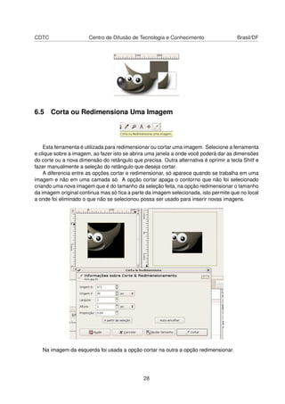 CDTC Centro de Difusão de Tecnologia e Conhecimento Brasil/DF
6.5 Corta ou Redimensiona Uma Imagem
Esta ferramenta é utilizada para redimensionar ou cortar uma imagem. Selecione a ferramenta
e clique sobre a imagem, ao fazer isto se abrira uma janela a onde você poderá dar as dimensões
do corte ou a nova dimensão do retângulo que precisa. Outra alternativa é oprimir a tecla Shitf e
fazer manualmente a seleção do retângulo que deseja cortar.
A diferencia entre as opções cortar e redimensionar, só aparece quando se trabalha em uma
imagem e não em uma camada só. A opção cortar apaga o contorno que não foi selecionado
criando uma nova imagem que é do tamanho da seleção feita, na opção redimensionar o tamanho
da imagem original continua mas só ﬁca a parte da imagem selecionada, isto permite que no local
a onde foi eliminado o que não se selecionou possa ser usado para inserir novas imagens.
Na imagem da esquerda foi usada a opção cortar na outra a opção redimensionar.
28
 
