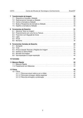 CDTC Centro de Difusão de Tecnologia e Conhecimento Brasil/DF
7 Transformação de Imagem 28
7.1 Rotaciona a Camada o Seleção . . . . . . . . . . . . . . . . . . . . . . . . . . . . . 28
7.2 Redimensionar Camada ou Seleção . . . . . . . . . . . . . . . . . . . . . . . . . . . 29
7.3 Inclina a Camada ou Seleção . . . . . . . . . . . . . . . . . . . . . . . . . . . . . . . 29
7.4 Muda a Perspectiva da Camada ou Seleção . . . . . . . . . . . . . . . . . . . . . . . 30
7.5 Espelha a Camada ou Seleção . . . . . . . . . . . . . . . . . . . . . . . . . . . . . . 30
8 Ferramentas de Desenho 31
8.1 Adicionar Texto na Imagem . . . . . . . . . . . . . . . . . . . . . . . . . . . . . . . . 31
8.2 Preenchimento com uma Cor ou Textura . . . . . . . . . . . . . . . . . . . . . . . . . 32
8.3 Preencher com Degradê de Cores . . . . . . . . . . . . . . . . . . . . . . . . . . . . 33
8.4 Lápis . . . . . . . . . . . . . . . . . . . . . . . . . . . . . . . . . . . . . . . . . . . . . 35
8.5 Pincel . . . . . . . . . . . . . . . . . . . . . . . . . . . . . . . . . . . . . . . . . . . . 35
8.6 Borracha . . . . . . . . . . . . . . . . . . . . . . . . . . . . . . . . . . . . . . . . . . 36
9 Ferramentas Variadas de Desenho 37
9.1 Aerógrafo . . . . . . . . . . . . . . . . . . . . . . . . . . . . . . . . . . . . . . . . . . 37
9.2 Tinta . . . . . . . . . . . . . . . . . . . . . . . . . . . . . . . . . . . . . . . . . . . . . 37
9.3 Pintura Usando Texturas o Regiões de imagem . . . . . . . . . . . . . . . . . . . . . 38
9.4 Desfoca ou Deixa Nítido . . . . . . . . . . . . . . . . . . . . . . . . . . . . . . . . . . 39
9.5 Borrador de Imagem . . . . . . . . . . . . . . . . . . . . . . . . . . . . . . . . . . . . 40
9.6 Sub-exposição ou Super-exposição . . . . . . . . . . . . . . . . . . . . . . . . . . . 40
10 Camadas 41
11 Máscara Rápida 43
11.1 Máscara Rápida . . . . . . . . . . . . . . . . . . . . . . . . . . . . . . . . . . . . . . 43
11.2 Trabalhando com Máscaras . . . . . . . . . . . . . . . . . . . . . . . . . . . . . . . . 43
12 Filtros 45
12.1 Filtros . . . . . . . . . . . . . . . . . . . . . . . . . . . . . . . . . . . . . . . . . . . . 45
12.1.1 Filtros que atuam sobre a cor e nitidez . . . . . . . . . . . . . . . . . . . . . . 46
12.1.2 Filtros para conseguir efeitos especiais . . . . . . . . . . . . . . . . . . . . . 46
12.1.3 Filtros de animação e combinação . . . . . . . . . . . . . . . . . . . . . . . . 46
2
 