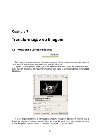 Capítulo 7
Transformação de Imagem
7.1 Rotaciona a Camada o Seleção
Esta ferramenta causa alteração na imagem atual, permitindo rotacionar uma imagem ou uma
parte desta. A seleção é transformada numa seleção ﬂutuante.
Clique sobre a imagem ou sobre alguma parte previamente selecionada e aparecerá um ponto
que é o centro de rotação da imagem e uma janela com todas as dimensões para a manipulação
da rotação.
A opção ângulo determina a inclinação da imagem, você pode colocar em número para o
ângulo de rotação da imagem, ou pode fazer por meio da barra que é apresentada na ﬁgura
acima. As opções centro e center, modiﬁcam a posição do ponto de rotação.
29
 