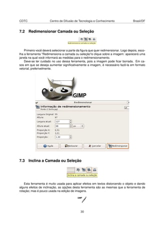 CDTC Centro de Difusão de Tecnologia e Conhecimento Brasil/DF
7.2 Redimensionar Camada ou Seleção
Primeiro você deverá selecionar a parte da ﬁgura que quer redimensionar. Logo depois, esco-
lha a ferramenta "Redimensiona a camada ou seleção"e clique sobre a imagem: aparecerá uma
janela na qual você informará as medidas para o redimensionamento.
Deve-se ter cuidado no uso dessa ferramenta, pois a imagem pode ﬁcar borrada. Em ca-
sos em que se deseja aumentar signiﬁcativamente a imagem, é necessário fazê-la em formato
vetorial, preferivelmente.
7.3 Inclina a Camada ou Seleção
Esta ferramenta é muito usada para aplicar efeitos em textos distorcendo o objeto e dando
alguns efeitos de inclinação, as opções desta ferramenta são as mesmas que a ferramenta de
rotação; mas é pouco usada na edição de imagens.
30
 