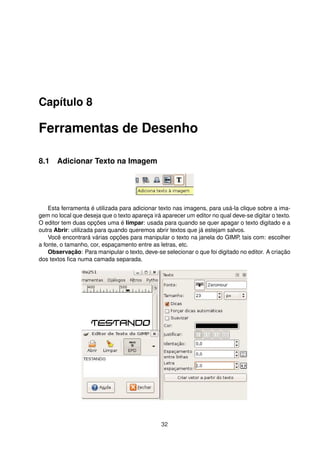 Capítulo 8
Ferramentas de Desenho
8.1 Adicionar Texto na Imagem
Esta ferramenta é utilizada para adicionar texto nas imagens, para usá-la clique sobre a ima-
gem no local que deseja que o texto apareça irá aparecer um editor no qual deve-se digitar o texto.
O editor tem duas opções uma é limpar: usada para quando se quer apagar o texto digitado e a
outra Abrir: utilizada para quando queremos abrir textos que já estejam salvos.
Você encontrará várias opções para manipular o texto na janela do GIMP, tais com: escolher
a fonte, o tamanho, cor, espaçamento entre as letras, etc.
Observação: Para manipular o texto, deve-se selecionar o que foi digitado no editor. A criação
dos textos ﬁca numa camada separada.
32
 