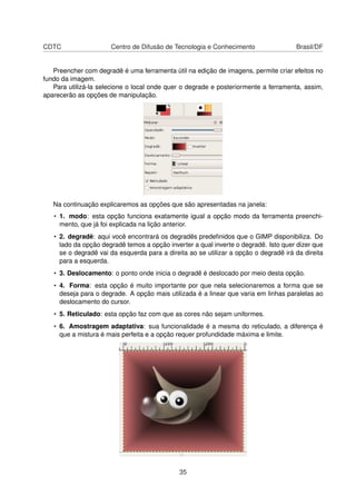 CDTC Centro de Difusão de Tecnologia e Conhecimento Brasil/DF
Preencher com degradê é uma ferramenta útil na edição de imagens, permite criar efeitos no
fundo da imagem.
Para utilizá-la selecione o local onde quer o degrade e posteriormente a ferramenta, assim,
aparecerão as opções de manipulação.
Na continuação explicaremos as opções que são apresentadas na janela:
• 1. modo: esta opção funciona exatamente igual a opção modo da ferramenta preenchi-
mento, que já foi explicada na lição anterior.
• 2. degradê: aqui você encontrará os degradês predeﬁnidos que o GIMP disponibiliza. Do
lado da opção degradê temos a opção inverter a qual inverte o degradê. Isto quer dizer que
se o degradê vai da esquerda para a direita ao se utilizar a opção o degradê irá da direita
para a esquerda.
• 3. Deslocamento: o ponto onde inicia o degradê é deslocado por meio desta opção.
• 4. Forma: esta opção é muito importante por que nela selecionaremos a forma que se
deseja para o degrade. A opção mais utilizada é a linear que varia em linhas paralelas ao
deslocamento do cursor.
• 5. Reticulado: esta opção faz com que as cores não sejam uniformes.
• 6. Amostragem adaptativa: sua funcionalidade é a mesma do reticulado, a diferença é
que a mistura é mais perfeita e a opção requer profundidade máxima e limite.
35
 