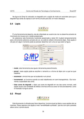 CDTC Centro de Difusão de Tecnologia e Conhecimento Brasil/DF
Na ﬁgura do Gimp foi colocado um degradê com a opção de modo em esconder para que o
degradê ﬁque atrás da raposa e com forma circular para dar um maior destaque.
8.4 Lápis
É uma ferramenta de desenho, ela dá a liberdade ao usuário de criar os desenhos através do
movimento do mouse com o botão pressionado.
Ao selecionar esta ferramenta mantendo pessionada a tecla Ctrl mudará temporariamente
para a ferramenta seleciona amostra de cor, ao soltá-la voltará à ferramenta lápis. Esta opção é
útil pois em algum momento pode-se precisar desenhar com uma cor que está na ﬁgura.
• modo: esta ferramenta atua igual a ferramenta preenchimento.
• pincel: nesta opção pode-se escolher o tamanho e a forma do lápis com a qual se quer
trabalhar.
• esvanecer: simula tinta que vai acabando num pincel.
• incremental: só funciona quando se está trabalhando em semi-transparência. Ela incre-
menta a opacidade das cores.
• Usar cores do degradê: o lápis usa cores do degradê em vez das cores normais, está
opção causa uma variedade de efeitos e formas entre as cores na hora de desenhar, como
é mostrado na ﬁgura acima.
8.5 Pincel
Esta ferramenta é utilizada para fazer desenhos, funciona igual ao lápis e suas opções são as
mesmas. Possui apenas uma opção a mais "sensibilidade a pressão", que faz com que a pressão
altere como o pincel atuará.
36
 
