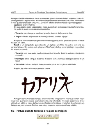 CDTC Centro de Difusão de Tecnologia e Conhecimento Brasil/DF
Uma propriedade interessante desta ferramenta é que ao clicar-se sobre a imagem o cursor faz
um traço rápido e a ponta muda de tamanho dependendo da velocidade, simulando o movimento
e traço que seria feita com uma pena. Apertando o botão direito temos as seguintes opções :
Opções da ferramenta tinta:
Em suas opções estão a opacidade e modo, que já foram explicadas em outras ferramentas.
Na seção de ajuste temos as seguintes opções:
• Tamanho: permite que se escolha o tamanho da ponta da ferramenta tinta.
• Ângulo: indica o ângulo base de inclinação entre a caneta e o papel.
A seção de sensibilidade nos apresenta diversas opções que são aplicáveis quando se traba-
lha com um Tablet.
Tablet: é um computador que esta entre um laptop e um PDA, no qual se tem uma tela
sensível a toque. Um usuário pode utilizar um "lápis"para trabalhar com o tablet sem necessidade
do teclado ou mouse.
• Tamanho: com esta opção escolhemos quanto o tamanho da ponta varia em relação com
a pressão.
• Inclinação: altera o ângulo da caneta de acordo com a inclinação dada pela caneta de um
tablet.
• Velocidade: indica a variação da espessura do pincel em função da velocidade.
A opção tipo, altera a forma da ponta da caneta.
A imagem acima foi criada usando a ferramenta tinta, nela podemos notar que existem traços
mais ﬁnos que foram criados automaticamente pela velocidade. Se neste desenho se tivese
utilizado um tablet os traços da ﬁgura teriam ﬁcado melhor, já que é mais fácil desenhar com um
lápis do que com o mouse. Por isso para criar a imagem é recomendável usar o tablet.
9.3 Pintura Usando Texturas o Regiões de imagem
39
 