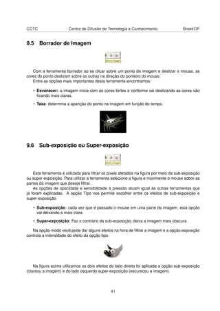 CDTC Centro de Difusão de Tecnologia e Conhecimento Brasil/DF
9.5 Borrador de Imagem
Com a ferramenta borrador ao se clicar sobre um ponto da imagem e deslizar o mouse, as
cores do ponto deslizam sobre as outras na direção do ponteiro do mouse.
Entre as opções mais importantes desta ferramenta encontramos:
• Esvanecer: a imagem inicia com as cores fortes e conforme vai deslizando as cores vão
ﬁcando mais claras.
• Taxa: determina a aparição do ponto na imagem em função do tempo.
9.6 Sub-exposição ou Super-exposição
Esta ferramenta é utilizada para ﬁltrar os pixels afetados na ﬁgura por meio da sub-exposição
ou super-exposição. Para utilizar a ferramenta selecione a ﬁgura e movimente o mouse sobre as
partes da imagem que deseja ﬁltrar.
As opções de opacidade e sensibilidade à pressão atuam igual às outras ferramentas que
já foram explicadas. A opção Tipo nos permite escolher entre os efeitos de sub-exposição e
super-exposição.
• Sub-exposição: cada vez que é passado o mouse em uma parte da imagem, esta opção
vai deixando-a mais clara.
• Super-exposição: Faz o contrário da sub-exposição, deixa a imagem mais obscura.
Na opção modo você pode dar alguns efeitos na hora de ﬁltrar a imagem e a opção exposição
controla a intensidade do efeito da opção tipo.
Na ﬁgura acima utilizamos os dois efeitos do lado direito foi aplicada a opção sub-exposição
(clareou a imagem) e do lado esquerdo super-exposição (escureceu a imagem).
41
 