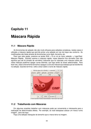 Capítulo 11
Máscara Rápida
11.1 Máscara Rápida
As ferramentas de seleção não são muito eﬁcazes para seleções complexas, nestes casos é
utilizada a máscara rápida que permite pintar uma seleção em vez de traçar seu contorno. As
modiﬁcações são feitas através de ferramentas como lápis, borracha, etc.
Para usar esta opção, presione as teclas Shift + Q ou vá ao menu seleção -> Ligar/Desl.
Máscara Rápida. Quando usamos a máscara rápida, nosso desenho ﬁca vermelho (isto não
signiﬁca que ele foi pintado de vermelho) indicando que foi colocada uma máscara sobre ele:
nesta máscara podemos apagar zonas distintas, que logo serão as áreas selecionadas. Para
fazer isto, utilize a ferramenta borracha e apague a zona da máscara que deseja que se transforme
na seleção. Quando terminar, volte a clicar sobre o icone de máscara rápida.
11.2 Trabalhando com Máscaras
Em algumas ocasiões trabalhar com máscaras pode ser conveniente e interesante para a
realização de determinados efeitos. Por exemplo, se você desejasse colocar um marco numa
imagem , para isto faça:
Faça uma seleção retangular do tamanho que o marco teria na imagem.
44
 