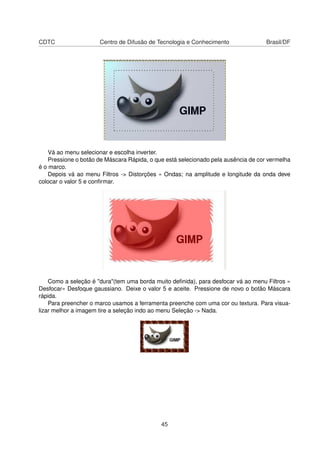 CDTC Centro de Difusão de Tecnologia e Conhecimento Brasil/DF
Vá ao menu selecionar e escolha inverter.
Pressione o botão de Máscara Rápida, o que está selecionado pela ausência de cor vermelha
é o marco.
Depois vá ao menu Filtros -> Distorções » Ondas; na amplitude e longitude da onda deve
colocar o valor 5 e conﬁrmar.
Como a seleção é "dura"(tem uma borda muito deﬁnida), para desfocar vá ao menu Filtros »
Desfocar» Desfoque gaussiano. Deixe o valor 5 e aceite. Pressione de novo o botão Máscara
rápida.
Para preencher o marco usamos a ferramenta preenche com uma cor ou textura. Para visua-
lizar melhor a imagem tire a seleção indo ao menu Seleção -> Nada.
45
 