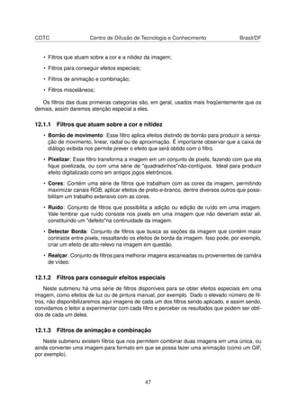 CDTC Centro de Difusão de Tecnologia e Conhecimento Brasil/DF
• Filtros que atuam sobre a cor e a nitidez da imagem;
• Filtros para conseguir efeitos especiais;
• Filtros de animação e combinação;
• Filtros miscelâneos;
Os ﬁltros das duas primeiras categorias são, em geral, usados mais freqüentemente que os
demais, assim daremos atenção especial a eles.
12.1.1 Filtros que atuam sobre a cor e nitidez
• Borrão de movimento: Esse ﬁltro aplica efeitos distindo de borrão para produzir a sensa-
ção de movimento, linear, radial ou de aproximação. É importante observar que a caixa de
diálogo exibida nos permite prever o efeito que será obtido com o ﬁltro.
• Pixelizar: Esse ﬁltro transforma a imagem em um conjunto de pixels, fazendo com que ela
ﬁque pixelizada, ou com uma série de "quadradinhos"não-contíguos. Ideal para produzir
efeito digitalizado como em antigos jogos eletrônicos.
• Cores: Contém uma série de ﬁltros que trabalham com as cores da imagem, permitindo
maximizar canais RGB, aplicar efeitos de preto-e-branco, dentre diversos outros que possi-
bilitam um trabalho extensivo com as cores.
• Ruído: Conjunto de ﬁltros que possibilita a adição ou edição de ruído em uma imagem.
Vale lembrar que ruído consiste nos pixels em uma imagem que não deveriam estar ali,
constituindo um "defeito"na continuidade da imagem.
• Detectar Borda: Conjunto de ﬁltros que busca as seções da imagem que contém maior
contraste entre pixels, ressaltando os efeitos de borda da imagem. Isso pode, por exemplo,
criar um efeito de alto-relevo na imagem em questão.
• Realçar: Conjunto de ﬁltros para melhorar imagens escaneadas ou provenientes de camêra
de vídeo.
12.1.2 Filtros para conseguir efeitos especiais
Neste submenu há uma série de ﬁltros disponíveis para se obter efeitos especiais em uma
imagem, como efeitos de luz ou de pintura manual, por exemplo. Dado o elevado número de ﬁl-
tros, não disponibilizaremos aqui imagens de cada um dos ﬁltros sendo aplicado, e assim sendo,
convidamos o leitor a experimentar com cada ﬁltro e perceber os resultados que podem ser obti-
dos de cada um deles.
12.1.3 Filtros de animação e combinação
Neste submenu existem ﬁltros que nos permitem combinar duas imagens em uma única, ou
ainda converter uma imagem para formato em que se possa fazer uma animação (como um GIF,
por exemplo).
47
 