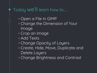 Today we’ll learn how to…
◦ Open a File in GIMP
◦ Change the Dimension of Your
Image
◦ Crop an Image
◦ Add Texts
◦ Change Opacity of Layers
◦ Create, Hide, Move, Duplicate and
Delete Layers
◦ Change Brightness and Contrast
 