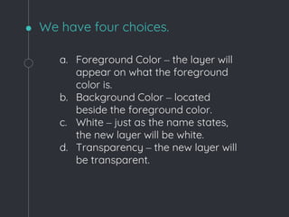We have four choices.
a. Foreground Color – the layer will
appear on what the foreground
color is.
b. Background Color – located
beside the foreground color.
c. White – just as the name states,
the new layer will be white.
d. Transparency – the new layer will
be transparent.
 