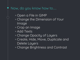 Now, do you know how to…
◦ Open a File in GIMP
◦ Change the Dimension of Your
Image
◦ Crop an Image
◦ Add Texts
◦ Change Opacity of Layers
◦ Create, Hide, Move, Duplicate and
Delete Layers
◦ Change Brightness and Contrast
 