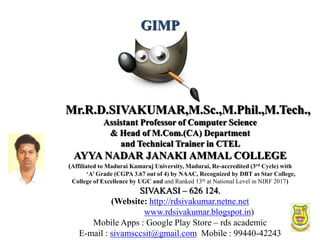 1
Mr.R.D.SIVAKUMAR,M.Sc.,M.Phil.,M.Tech.,
Assistant Professor of Computer Science
& Head of M.Com.(CA) Department
and Technical Trainer in CTEL
AYYA NADAR JANAKI AMMAL COLLEGE
(Affiliated to Madurai Kamaraj University, Madurai, Re-accredited (3rd Cycle) with
‘A’ Grade (CGPA 3.67 out of 4) by NAAC, Recognized by DBT as Star College,
College of Excellence by UGC and and Ranked 13th at National Level in NIRF 2017)
SIVAKASI – 626 124.
(Website: http://rdsivakumar.netne.net
www.rdsivakumar.blogspot.in)
Mobile Apps : Google Play Store – rds academic
E-mail : sivamsccsit@gmail.com Mobile : 99440-42243
GIMP
 