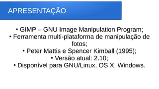 APRESENTAÇÃO
●
GIMP – GNU Image Manipulation Program;
●
Ferramenta multi-plataforma de manipulação de
fotos;
●
Peter Mattis e Spencer Kimball (1995);
●
Versão atual: 2.10;
●
Disponível para GNU/Linux, OS X, Windows.
 