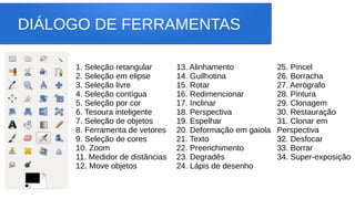 DIÁLOGO DE FERRAMENTAS
1. Seleção retangular
2. Seleção em elipse
3. Seleção livre
4. Seleção contígua
5. Seleção por cor
6. Tesoura inteligente
7. Seleção de objetos
8. Ferramenta de vetores
9. Seleção de cores
10. Zoom
11. Medidor de distâncias
12. Move objetos
13. Alinhamento
14. Guilhotina
15. Rotar
16. Redimencionar
17. Inclinar
18. Perspectiva
19. Espelhar
20. Deformação em gaiola
21. Texto
22. Preenchimento
23. Degradês
24. Lápis de desenho
25. Pincel
26. Borracha
27. Aerógrafo
28. Pintura
29. Clonagem
30. Restauração
31. Clonar em
Perspectiva
32. Desfocar
33. Borrar
34. Super-exposição
 