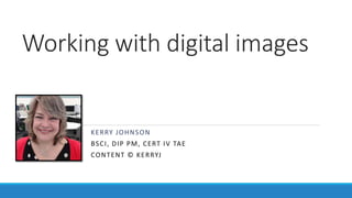 KERRY JOHNSON
BSCI, DIP PM, CERT IV TAE
CONTENT © KERRYJ
Working with digital images
 