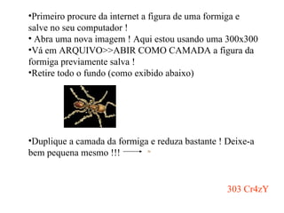 Primeiro procure da internet a figura de uma formiga e salve no seu computador ! Abra uma nova imagem ! Aqui estou usando uma 300x300 Vá em ARQUIVO>>ABIR COMO CAMADA a figura da formiga previamente salva ! Retire todo o fundo (como exibido abaixo) Duplique a camada da formiga e reduza bastante ! Deixe-a bem pequena mesmo !!!  303 Cr4zY 