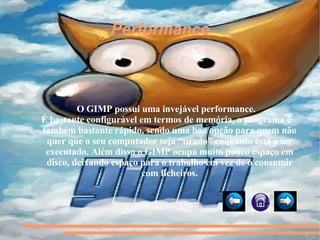 Performance O GIMP possui uma invejável performance. É bastante configurável em termos de memória, o programa é também bastante rápido, sendo uma boa opção para quem não quer que o seu computador seja “tirado” enquanto está a ser executado. Além disso o GIMP ocupa muito pouco espaço em disco, deixando espaço para o trabalho em vez de o consumir com ficheiros. 