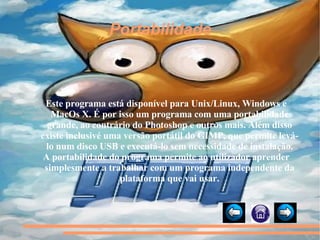 Portabilidade Este programa está disponível para Unix/Linux, Windows e MacOs X. É por isso um programa com uma portabilidade grande, ao contrário do Photoshop e outros mais. Além disso existe inclusivé uma versão portátil do GIMP, que permite levá-lo num disco USB e executá-lo sem necessidade de instalação. A portabilidade do programa permite ao utilizador aprender simplesmente a trabalhar com um programa independente da plataforma que vai usar. 