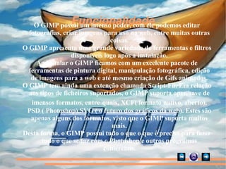 Funcionalidade O GIMP possui um imenso poder, com ele podemos editar fotografias, criar imagens para uso na web, entre muitas outras coisas. O GIMP apresenta uma grande variedade de ferramentas e filtros disponíveis logo após a instalação. Ao instalar o GIMP ficamos com um excelente pacote de ferramentas de pintura digital, manipulação fotográfica, edição de imagens para a web e até mesmo criação de Gifs animados. O GIMP tem ainda uma extenção chamada Script-Fu. Em relação aos tipos de ficheiros suportados, o GIMP suporta open/save de imensos formatos, entre   quais, XCF( formato nativo, aberto), PSD ( Photoshop),SVG ( o futuro dos gráficos da web). Estes são apenas alguns dos formatos, visto que o GIMP suporta muitos mais. Desta forma, o GIMP possui tudo o que o que é preciso para fazer tudo o que se faz com o Photoshop e outros programas comerciais. 