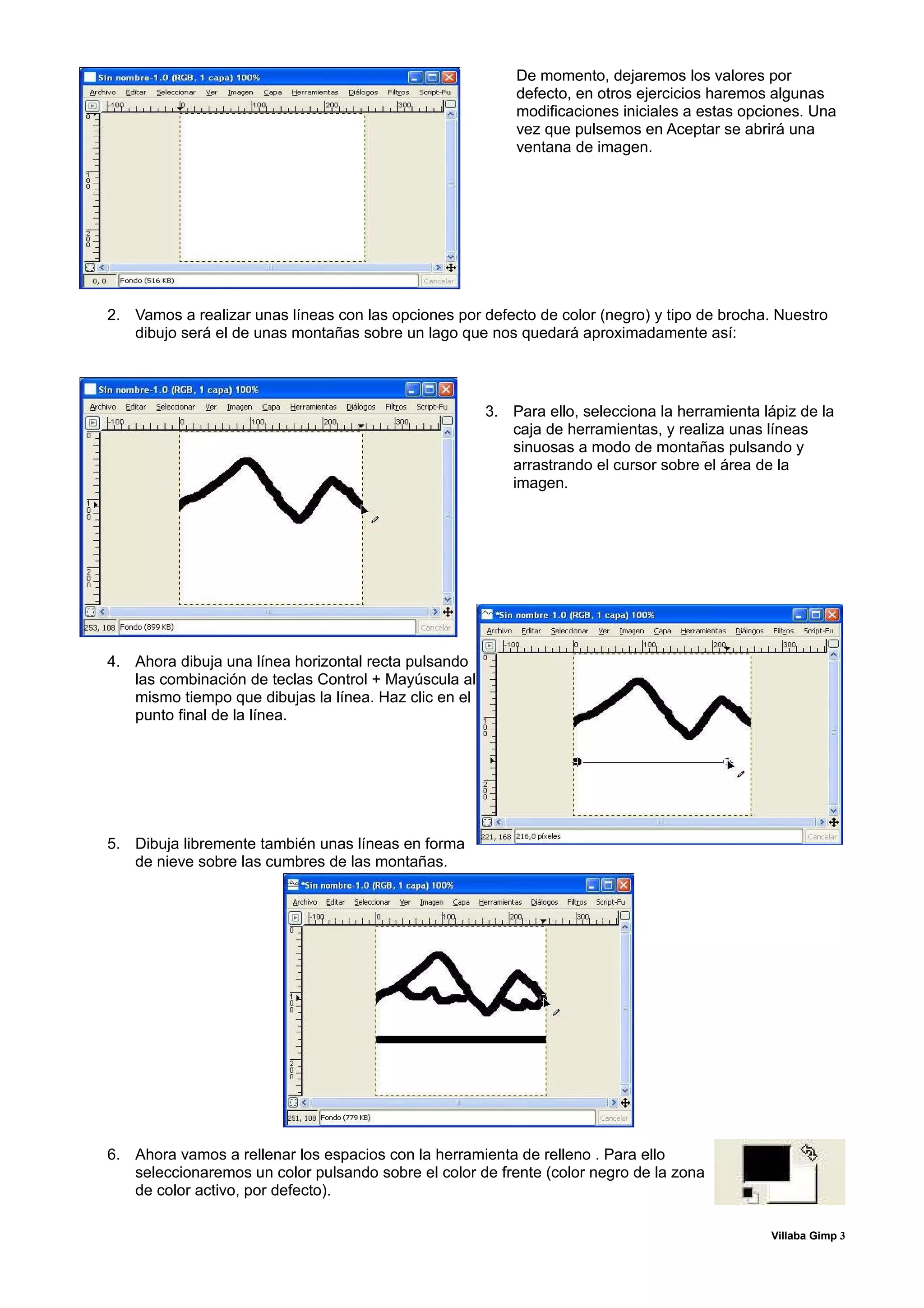 De momento, dejaremos los valores por
                                                           defecto, en otros ejercicios haremos algunas
                                                           modificaciones iniciales a estas opciones. Una
                                                           vez que pulsemos en Aceptar se abrirá una
                                                           ventana de imagen.




2. Vamos a realizar unas líneas con las opciones por defecto de color (negro) y tipo de brocha. Nuestro
   dibujo será el de unas montañas sobre un lago que nos quedará aproximadamente así:




                                                       3. Para ello, selecciona la herramienta lápiz de la
                                                          caja de herramientas, y realiza unas líneas
                                                          sinuosas a modo de montañas pulsando y
                                                          arrastrando el cursor sobre el área de la
                                                          imagen.




4. Ahora dibuja una línea horizontal recta pulsando
   las combinación de teclas Control + Mayúscula al
   mismo tiempo que dibujas la línea. Haz clic en el
   punto final de la línea.




5. Dibuja libremente también unas líneas en forma
   de nieve sobre las cumbres de las montañas.




6. Ahora vamos a rellenar los espacios con la herramienta de relleno . Para ello
   seleccionaremos un color pulsando sobre el color de frente (color negro de la zona
   de color activo, por defecto).

                                                                                                Villaba Gimp 3
 