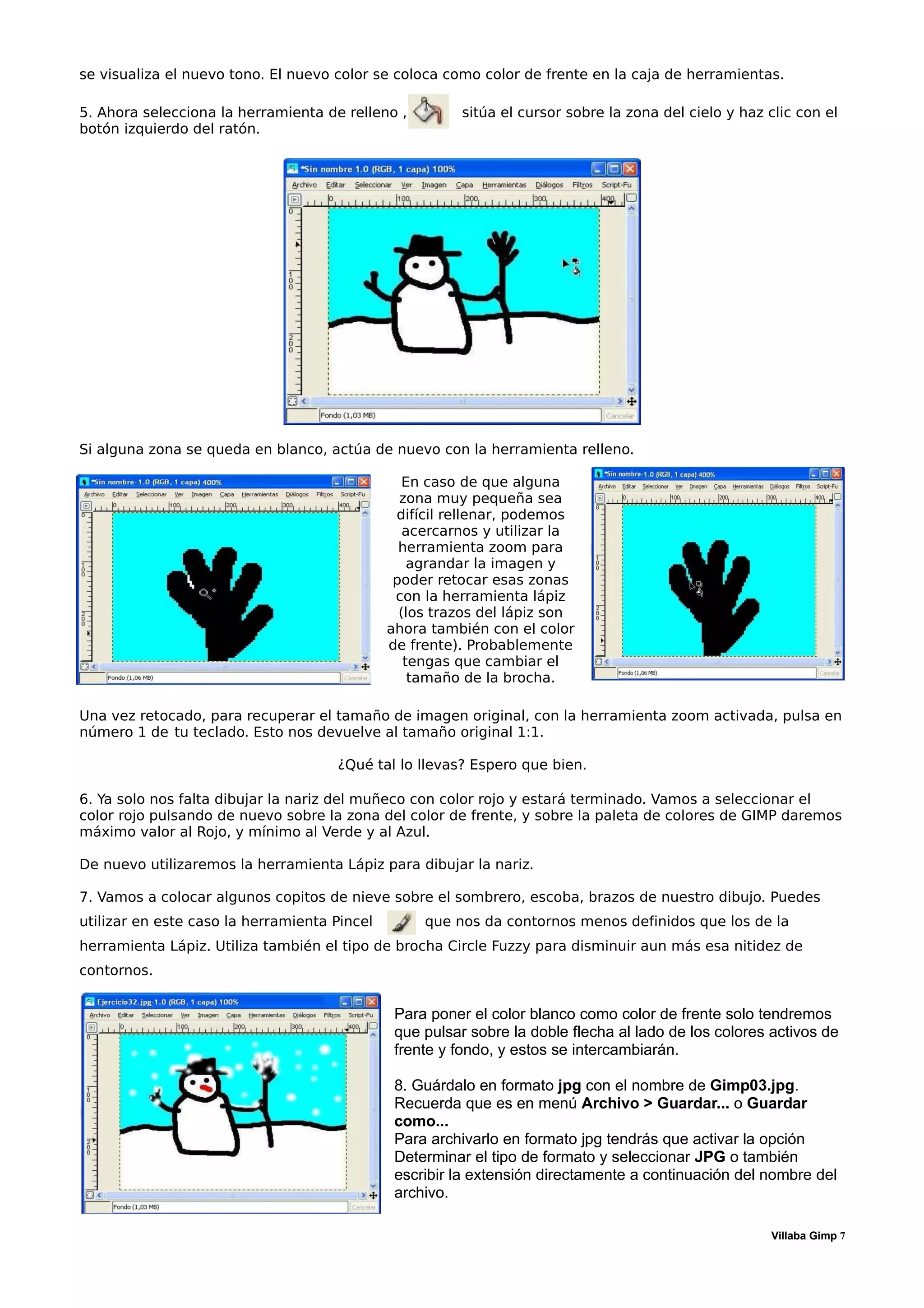 se visualiza el nuevo tono. El nuevo color se coloca como color de frente en la caja de herramientas.

5. Ahora selecciona la herramienta de relleno ,          sitúa el cursor sobre la zona del cielo y haz clic con el
botón izquierdo del ratón.




Si alguna zona se queda en blanco, actúa de nuevo con la herramienta relleno.

                                                 En caso de que alguna
                                                zona muy pequeña sea
                                               difícil rellenar, podemos
                                                 acercarnos y utilizar la
                                                herramienta zoom para
                                                  agrandar la imagen y
                                               poder retocar esas zonas
                                               con la herramienta lápiz
                                                (los trazos del lápiz son
                                              ahora también con el color
                                              de frente). Probablemente
                                                 tengas que cambiar el
                                                  tamaño de la brocha.

Una vez retocado, para recuperar el tamaño de imagen original, con la herramienta zoom activada, pulsa en
número 1 de tu teclado. Esto nos devuelve al tamaño original 1:1.

                                     ¿Qué tal lo llevas? Espero que bien.

6. Ya solo nos falta dibujar la nariz del muñeco con color rojo y estará terminado. Vamos a seleccionar el
color rojo pulsando de nuevo sobre la zona del color de frente, y sobre la paleta de colores de GIMP daremos
máximo valor al Rojo, y mínimo al Verde y al Azul.

De nuevo utilizaremos la herramienta Lápiz para dibujar la nariz.

7. Vamos a colocar algunos copitos de nieve sobre el sombrero, escoba, brazos de nuestro dibujo. Puedes
utilizar en este caso la herramienta Pincel        que nos da contornos menos definidos que los de la
herramienta Lápiz. Utiliza también el tipo de brocha Circle Fuzzy para disminuir aun más esa nitidez de
contornos.


                                               Para poner el color blanco como color de frente solo tendremos
                                               que pulsar sobre la doble flecha al lado de los colores activos de
                                               frente y fondo, y estos se intercambiarán.

                                               8. Guárdalo en formato jpg con el nombre de Gimp03.jpg.
                                               Recuerda que es en menú Archivo > Guardar... o Guardar
                                               como...
                                               Para archivarlo en formato jpg tendrás que activar la opción
                                               Determinar el tipo de formato y seleccionar JPG o también
                                               escribir la extensión directamente a continuación del nombre del
                                               archivo.

                                                                                                       Villaba Gimp 7
 