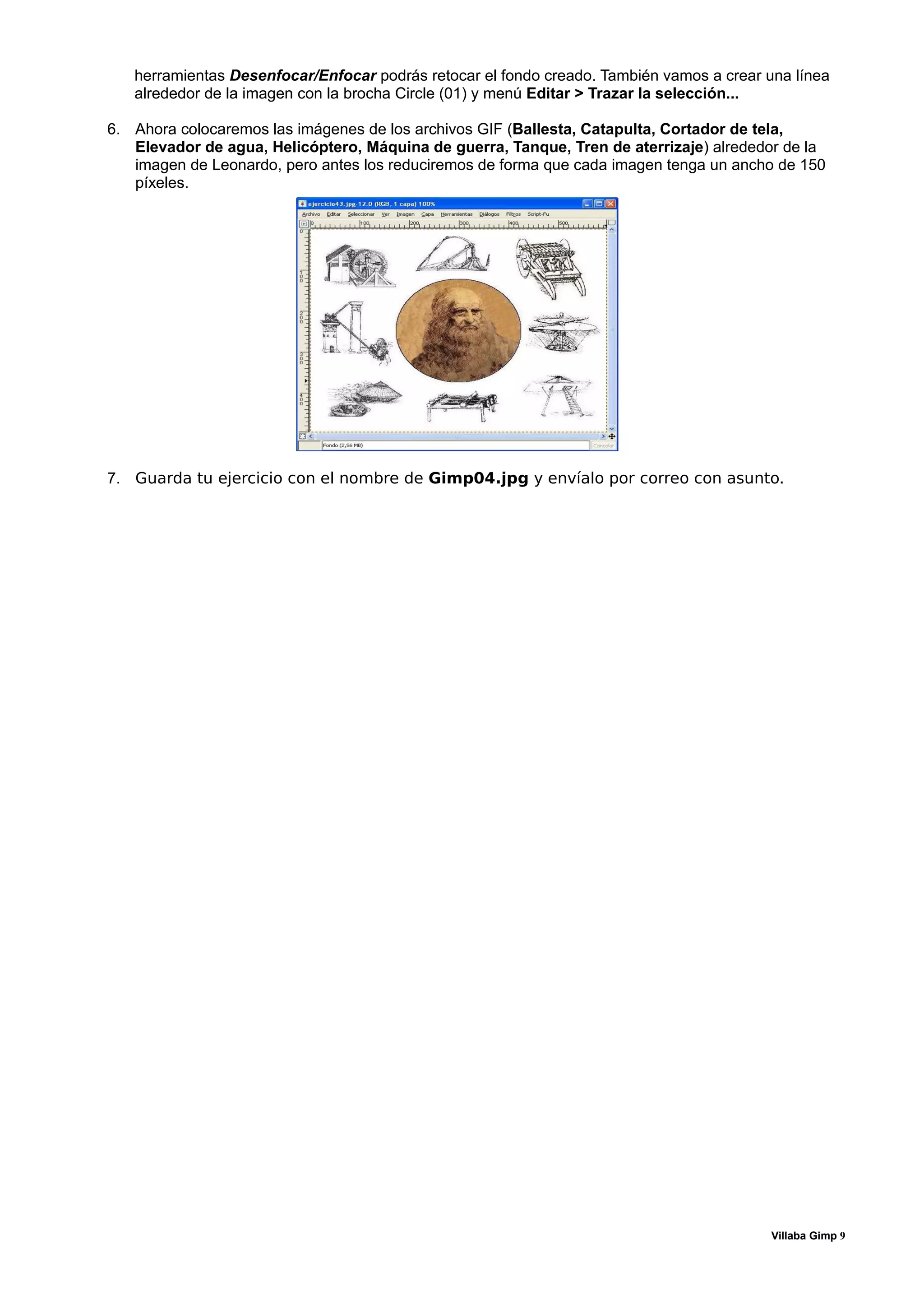 herramientas Desenfocar/Enfocar podrás retocar el fondo creado. También vamos a crear una línea
   alrededor de la imagen con la brocha Circle (01) y menú Editar > Trazar la selección...

6. Ahora colocaremos las imágenes de los archivos GIF (Ballesta, Catapulta, Cortador de tela,
   Elevador de agua, Helicóptero, Máquina de guerra, Tanque, Tren de aterrizaje) alrededor de la
   imagen de Leonardo, pero antes los reduciremos de forma que cada imagen tenga un ancho de 150
   píxeles.




7. Guarda tu ejercicio con el nombre de Gimp04.jpg y envíalo por correo con asunto.




                                                                                          Villaba Gimp 9
 