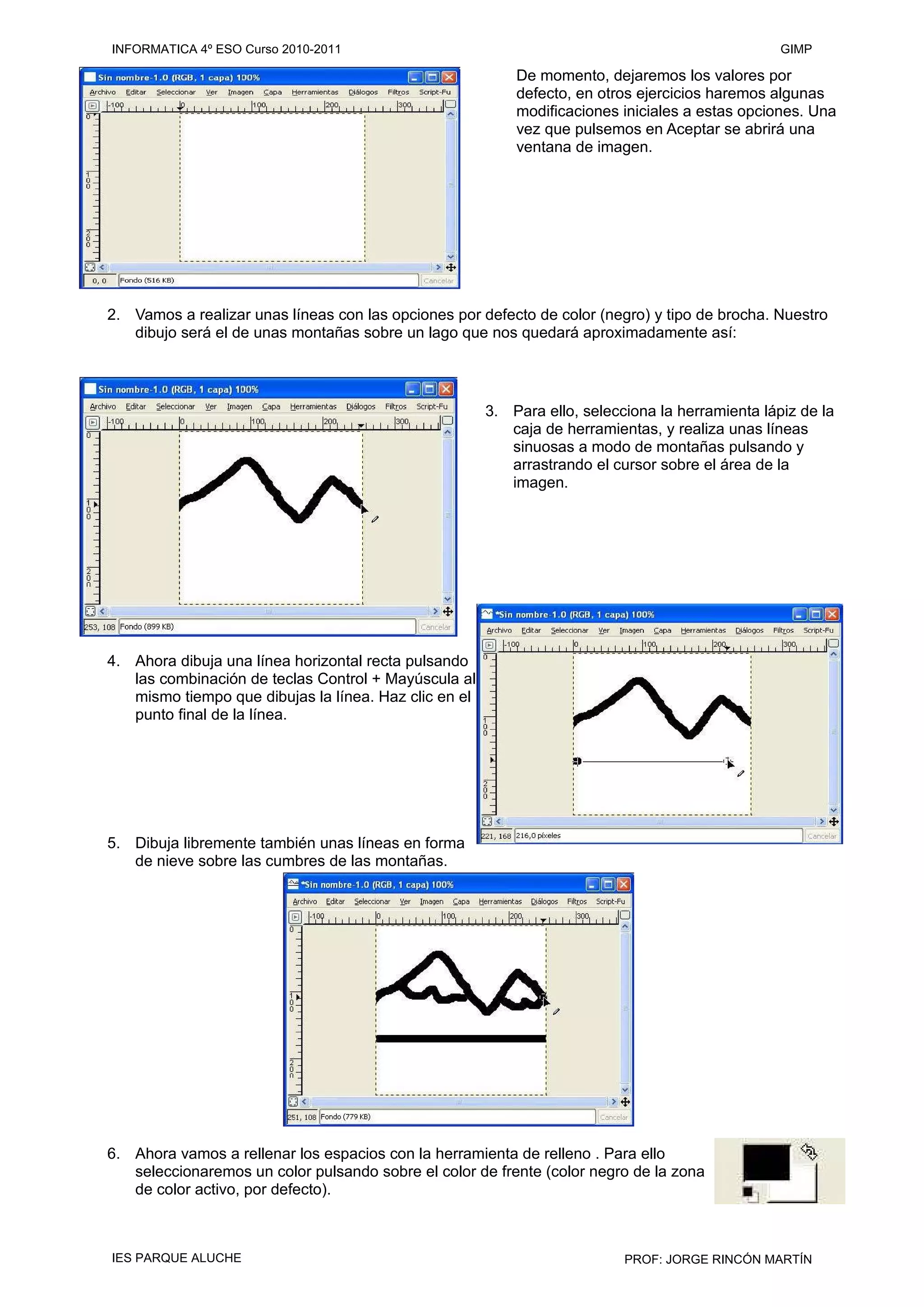 De momento, dejaremos los valores por
defecto, en otros ejercicios haremos algunas
modificaciones iniciales a estas opciones. Una
vez que pulsemos en Aceptar se abrirá una
ventana de imagen.
2. Vamos a realizar unas líneas con las opciones por defecto de color (negro) y tipo de brocha. Nuestro
dibujo será el de unas montañas sobre un lago que nos quedará aproximadamente así:
3. Para ello, selecciona la herramienta lápiz de la
caja de herramientas, y realiza unas líneas
sinuosas a modo de montañas pulsando y
arrastrando el cursor sobre el área de la
imagen.
4. Ahora dibuja una línea horizontal recta pulsando
las combinación de teclas Control + Mayúscula al
mismo tiempo que dibujas la línea. Haz clic en el
punto final de la línea.
5. Dibuja libremente también unas líneas en forma
de nieve sobre las cumbres de las montañas.
6. Ahora vamos a rellenar los espacios con la herramienta de relleno . Para ello
seleccionaremos un color pulsando sobre el color de frente (color negro de la zona
de color activo, por defecto).
INFORMATICA 4º ESO Curso 2010-2011 GIMP
IES PARQUE ALUCHE PROF: JORGE RINCÓN MARTÍN
 