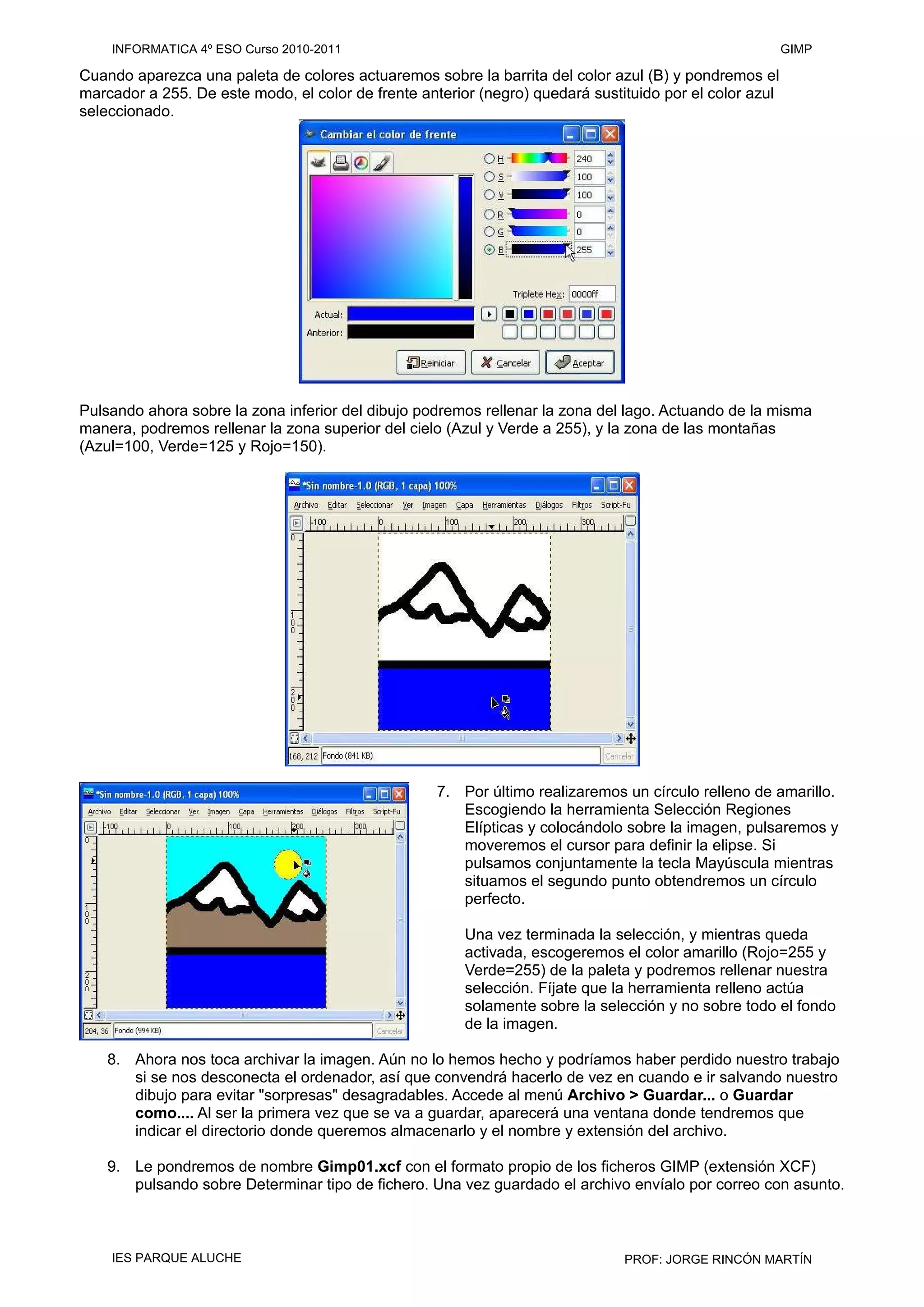Cuando aparezca una paleta de colores actuaremos sobre la barrita del color azul (B) y pondremos el
marcador a 255. De este modo, el color de frente anterior (negro) quedará sustituido por el color azul
seleccionado.
Pulsando ahora sobre la zona inferior del dibujo podremos rellenar la zona del lago. Actuando de la misma
manera, podremos rellenar la zona superior del cielo (Azul y Verde a 255), y la zona de las montañas
(Azul=100, Verde=125 y Rojo=150).
7. Por último realizaremos un círculo relleno de amarillo.
Escogiendo la herramienta Selección Regiones
Elípticas y colocándolo sobre la imagen, pulsaremos y
moveremos el cursor para definir la elipse. Si
pulsamos conjuntamente la tecla Mayúscula mientras
situamos el segundo punto obtendremos un círculo
perfecto.
Una vez terminada la selección, y mientras queda
activada, escogeremos el color amarillo (Rojo=255 y
Verde=255) de la paleta y podremos rellenar nuestra
selección. Fíjate que la herramienta relleno actúa
solamente sobre la selección y no sobre todo el fondo
de la imagen.
8. Ahora nos toca archivar la imagen. Aún no lo hemos hecho y podríamos haber perdido nuestro trabajo
si se nos desconecta el ordenador, así que convendrá hacerlo de vez en cuando e ir salvando nuestro
dibujo para evitar "sorpresas" desagradables. Accede al menú Archivo > Guardar... o Guardar
como.... Al ser la primera vez que se va a guardar, aparecerá una ventana donde tendremos que
indicar el directorio donde queremos almacenarlo y el nombre y extensión del archivo.
9. Le pondremos de nombre Gimp01.xcf con el formato propio de los ficheros GIMP (extensión XCF)
pulsando sobre Determinar tipo de fichero. Una vez guardado el archivo envíalo por correo con asunto.
INFORMATICA 4º ESO Curso 2010-2011 GIMP
IES PARQUE ALUCHE PROF: JORGE RINCÓN MARTÍN
 
