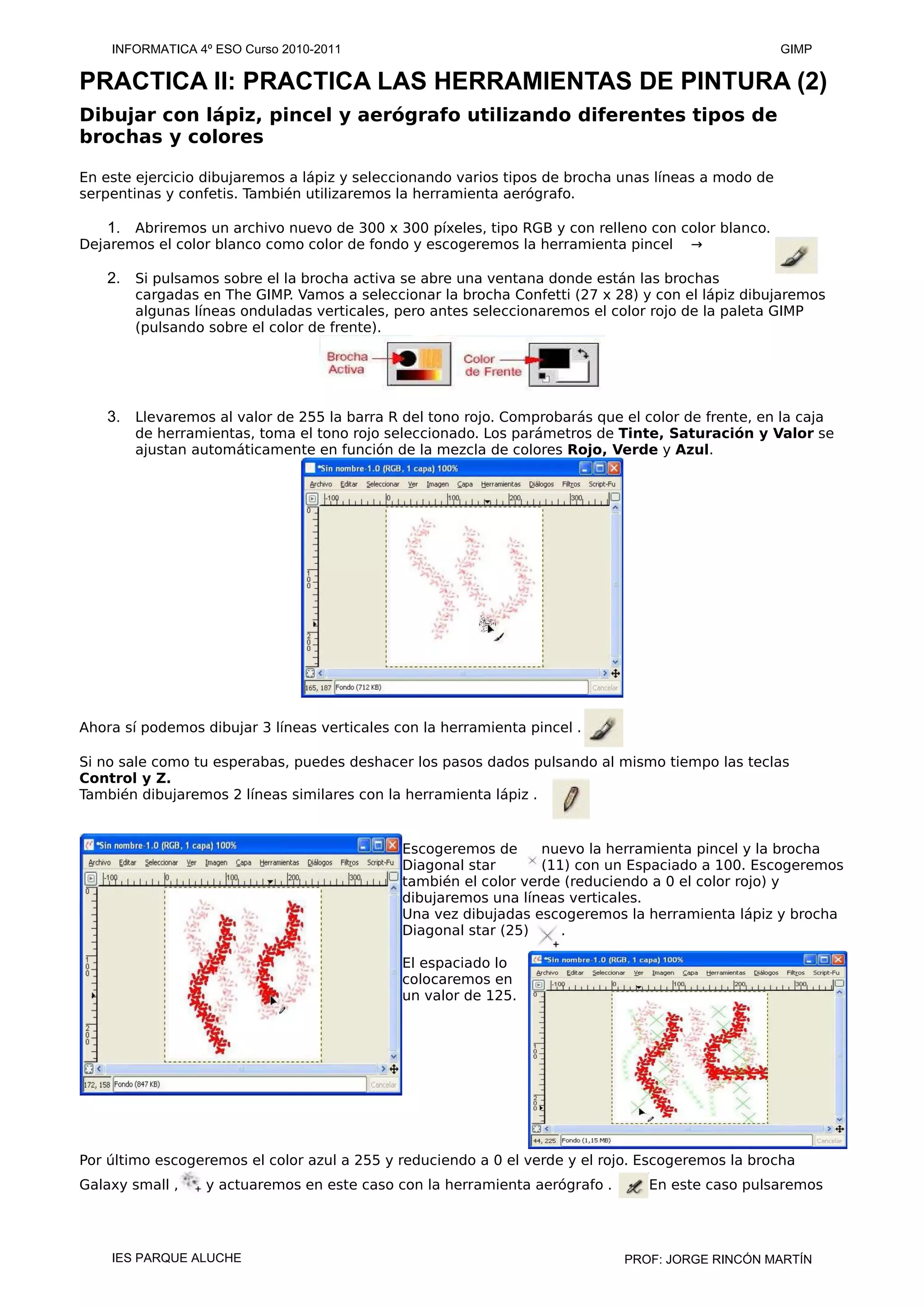PRACTICA II: PRACTICA LAS HERRAMIENTAS DE PINTURA (2)
Dibujar con lápiz, pincel y aerógrafo utilizando diferentes tipos de
brochas y colores
En este ejercicio dibujaremos a lápiz y seleccionando varios tipos de brocha unas líneas a modo de
serpentinas y confetis. También utilizaremos la herramienta aerógrafo.
1. Abriremos un archivo nuevo de 300 x 300 píxeles, tipo RGB y con relleno con color blanco.
Dejaremos el color blanco como color de fondo y escogeremos la herramienta pincel →
2. Si pulsamos sobre el la brocha activa se abre una ventana donde están las brochas
cargadas en The GIMP. Vamos a seleccionar la brocha Confetti (27 x 28) y con el lápiz dibujaremos
algunas líneas onduladas verticales, pero antes seleccionaremos el color rojo de la paleta GIMP
(pulsando sobre el color de frente).
3. Llevaremos al valor de 255 la barra R del tono rojo. Comprobarás que el color de frente, en la caja
de herramientas, toma el tono rojo seleccionado. Los parámetros de Tinte, Saturación y Valor se
ajustan automáticamente en función de la mezcla de colores Rojo, Verde y Azul.
Ahora sí podemos dibujar 3 líneas verticales con la herramienta pincel .
Si no sale como tu esperabas, puedes deshacer los pasos dados pulsando al mismo tiempo las teclas
Control y Z.
También dibujaremos 2 líneas similares con la herramienta lápiz .
Escogeremos de nuevo la herramienta pincel y la brocha
Diagonal star (11) con un Espaciado a 100. Escogeremos
también el color verde (reduciendo a 0 el color rojo) y
dibujaremos una líneas verticales.
Una vez dibujadas escogeremos la herramienta lápiz y brocha
Diagonal star (25) .
El espaciado lo
colocaremos en
un valor de 125.
Por último escogeremos el color azul a 255 y reduciendo a 0 el verde y el rojo. Escogeremos la brocha
Galaxy small , y actuaremos en este caso con la herramienta aerógrafo . En este caso pulsaremos
INFORMATICA 4º ESO Curso 2010-2011 GIMP
IES PARQUE ALUCHE PROF: JORGE RINCÓN MARTÍN
 