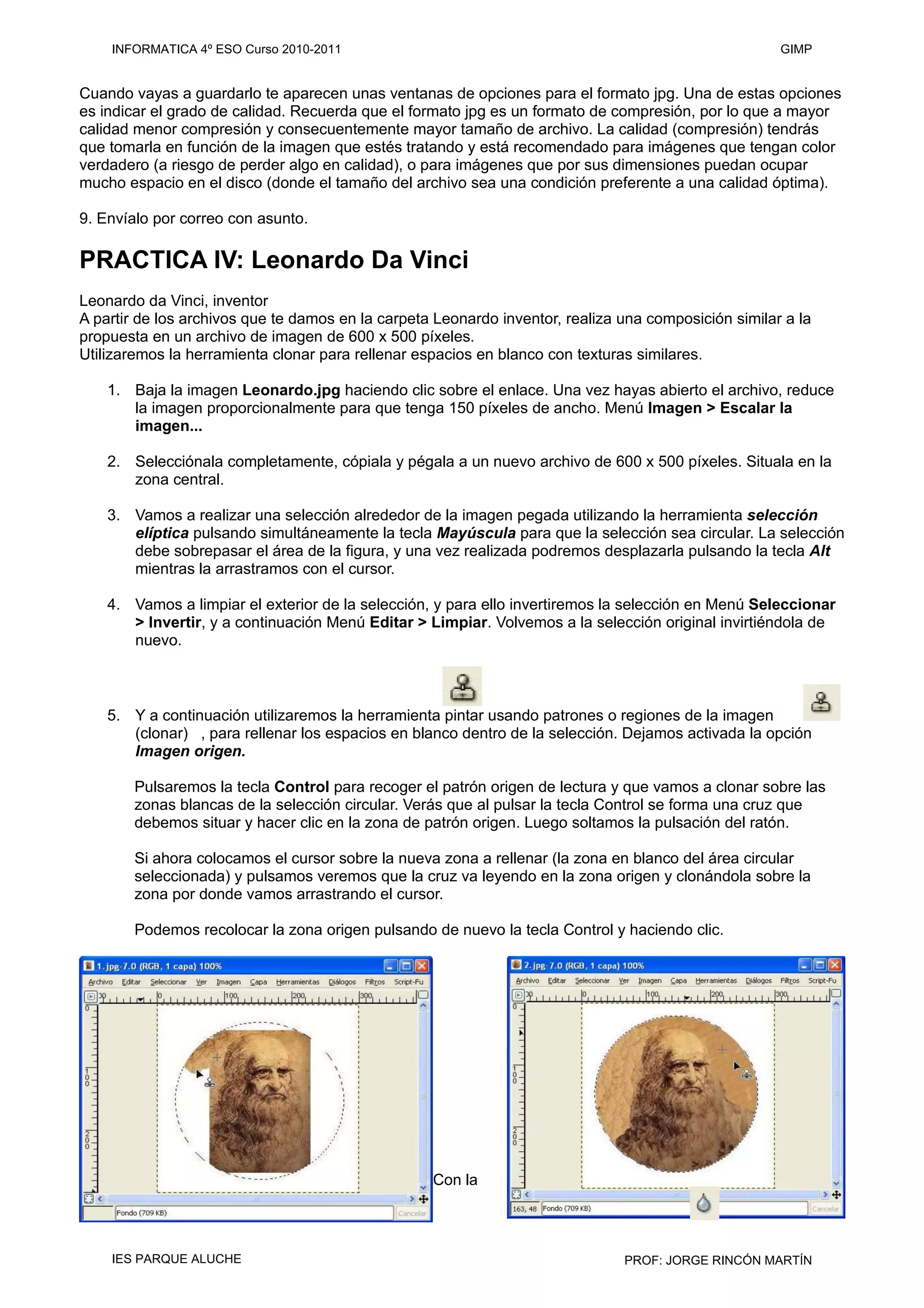 Cuando vayas a guardarlo te aparecen unas ventanas de opciones para el formato jpg. Una de estas opciones
es indicar el grado de calidad. Recuerda que el formato jpg es un formato de compresión, por lo que a mayor
calidad menor compresión y consecuentemente mayor tamaño de archivo. La calidad (compresión) tendrás
que tomarla en función de la imagen que estés tratando y está recomendado para imágenes que tengan color
verdadero (a riesgo de perder algo en calidad), o para imágenes que por sus dimensiones puedan ocupar
mucho espacio en el disco (donde el tamaño del archivo sea una condición preferente a una calidad óptima).
9. Envíalo por correo con asunto.
PRACTICA IV: Leonardo Da Vinci
Leonardo da Vinci, inventor
A partir de los archivos que te damos en la carpeta Leonardo inventor, realiza una composición similar a la
propuesta en un archivo de imagen de 600 x 500 píxeles.
Utilizaremos la herramienta clonar para rellenar espacios en blanco con texturas similares.
1. Baja la imagen Leonardo.jpg haciendo clic sobre el enlace. Una vez hayas abierto el archivo, reduce
la imagen proporcionalmente para que tenga 150 píxeles de ancho. Menú Imagen > Escalar la
imagen...
2. Selecciónala completamente, cópiala y pégala a un nuevo archivo de 600 x 500 píxeles. Situala en la
zona central.
3. Vamos a realizar una selección alrededor de la imagen pegada utilizando la herramienta selección
elíptica pulsando simultáneamente la tecla Mayúscula para que la selección sea circular. La selección
debe sobrepasar el área de la figura, y una vez realizada podremos desplazarla pulsando la tecla Alt
mientras la arrastramos con el cursor.
4. Vamos a limpiar el exterior de la selección, y para ello invertiremos la selección en Menú Seleccionar
> Invertir, y a continuación Menú Editar > Limpiar. Volvemos a la selección original invirtiéndola de
nuevo.
5. Y a continuación utilizaremos la herramienta pintar usando patrones o regiones de la imagen
(clonar) , para rellenar los espacios en blanco dentro de la selección. Dejamos activada la opción
Imagen origen.
Pulsaremos la tecla Control para recoger el patrón origen de lectura y que vamos a clonar sobre las
zonas blancas de la selección circular. Verás que al pulsar la tecla Control se forma una cruz que
debemos situar y hacer clic en la zona de patrón origen. Luego soltamos la pulsación del ratón.
Si ahora colocamos el cursor sobre la nueva zona a rellenar (la zona en blanco del área circular
seleccionada) y pulsamos veremos que la cruz va leyendo en la zona origen y clonándola sobre la
zona por donde vamos arrastrando el cursor.
Podemos recolocar la zona origen pulsando de nuevo la tecla Control y haciendo clic.
Con la
INFORMATICA 4º ESO Curso 2010-2011 GIMP
IES PARQUE ALUCHE PROF: JORGE RINCÓN MARTÍN
 