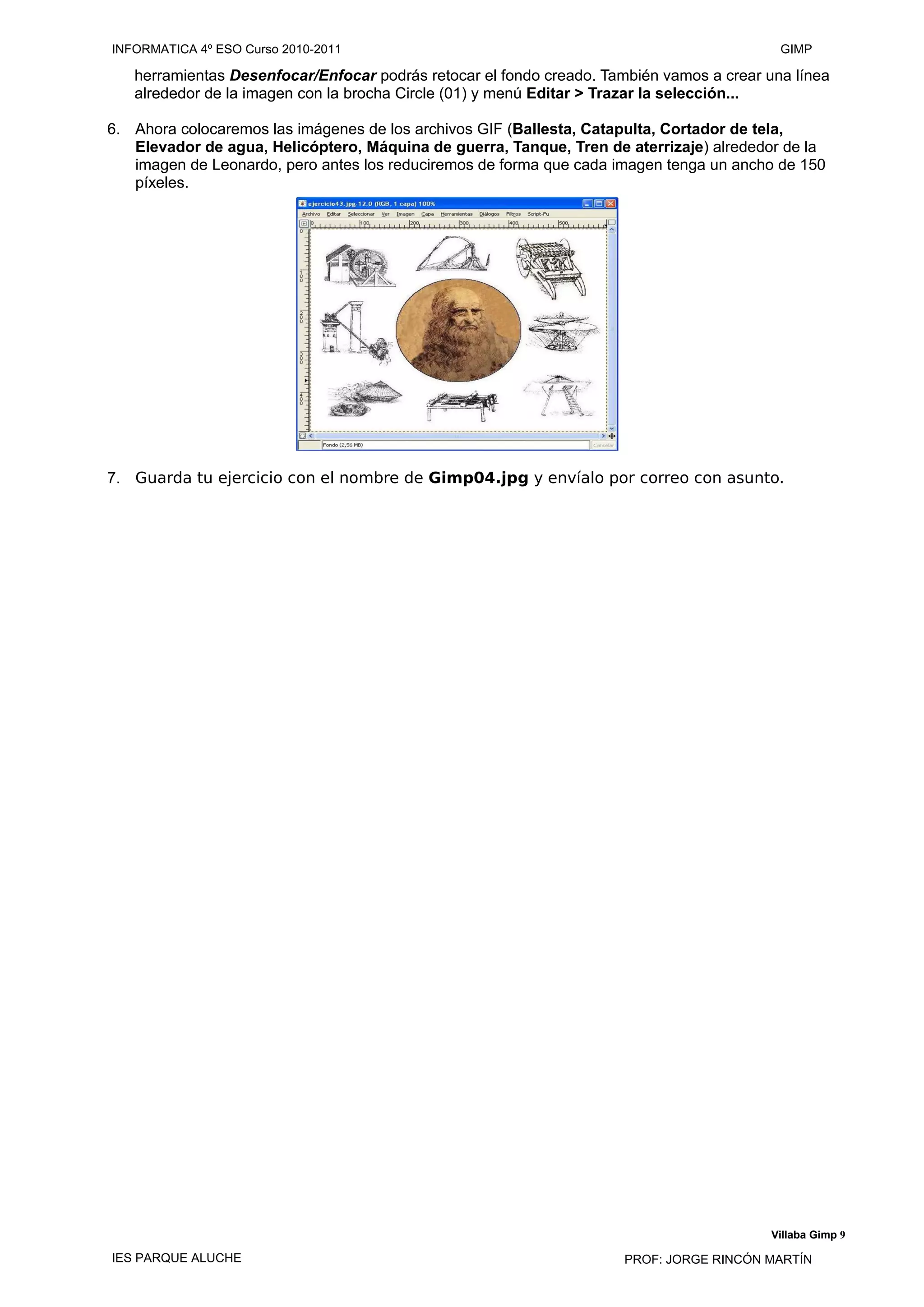 herramientas Desenfocar/Enfocar podrás retocar el fondo creado. También vamos a crear una línea
alrededor de la imagen con la brocha Circle (01) y menú Editar > Trazar la selección...
6. Ahora colocaremos las imágenes de los archivos GIF (Ballesta, Catapulta, Cortador de tela,
Elevador de agua, Helicóptero, Máquina de guerra, Tanque, Tren de aterrizaje) alrededor de la
imagen de Leonardo, pero antes los reduciremos de forma que cada imagen tenga un ancho de 150
píxeles.
7. Guarda tu ejercicio con el nombre de Gimp04.jpg y envíalo por correo con asunto.
Villaba Gimp 9
INFORMATICA 4º ESO Curso 2010-2011 GIMP
IES PARQUE ALUCHE PROF: JORGE RINCÓN MARTÍN
 