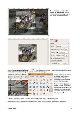 Tan solo haciendo doble click
dentro de la selección, y en el
mismo documento nos quedamos
con lo que tenía seleccionado.
Usamos la herramienta de clonar: con opacidad a la mitad y desvanecimiento seleccionado y
vamos a borrar los trozos de gente que se ve arriba de la imagen.
Vamos copiando zonas (Con
el Control seleccionado,
seleccionamos lo que
queremos copiar). En este
caso un trocito de agua
Si quieres hacer Zoom para
retocar a fondo zonas de la
imagen, haz teclea + y si en
cualquier momento deseas
volver a la imagen a tamaño
natural, teclea 1
Soltamos el control y vamos haciendo clic para ir pegando lo que habíamos copiado.
Vamos poco a poco y con paciencia borrando a la gente, hasta conseguir el efecto que queremos.
Villalba Gimp 3
 