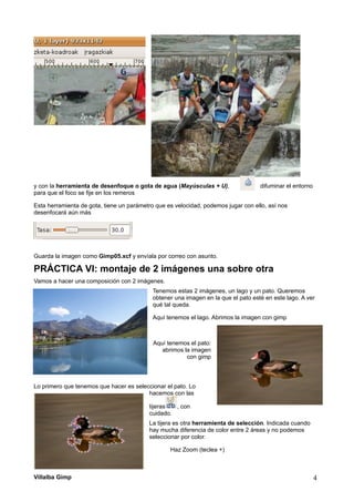 y con la herramienta de desenfoque o gota de agua (Mayúsculas + U), difuminar el entorno
para que el foco se fije en los remeros
Esta herramienta de gota, tiene un parámetro que es velocidad, podemos jugar con ello, así nos
desenfocará aún más
Guarda la imagen como Gimp05.xcf y envíala por correo con asunto.
PRÁCTICA VI: montaje de 2 imágenes una sobre otra
Vamos a hacer una composición con 2 imágenes.
Tenemos estas 2 imágenes, un lago y un pato. Queremos
obtener una imagen en la que el pato esté en este lago. A ver
qué tal queda.
Aquí tenemos el lago. Abrimos la imagen con gimp
Aquí tenemos el pato:
abrimos la imagen
con gimp
Lo primero que tenemos que hacer es seleccionar el pato. Lo
hacemos con las
tijeras , con
cuidado.
La tijera es otra herramienta de selección. Indicada cuando
hay mucha diferencia de color entre 2 áreas y no podemos
seleccionar por color.
Haz Zoom (teclea +)
Villalba Gimp 4
 