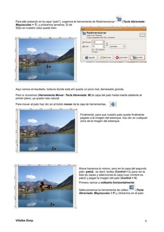 Para ello (estando en la capa "pato"), cogemos la herramienta de Redimensionar (Tecla Abreviada:
Mayúsculas + T), y probamos tamaños. El de
50px en nuestro caso queda bien.
Aquí vemos el resultado, todavía donde está ahí queda un poco mal, demasiado grande,
Pero si movemos (Herramienta Mover: Tecla Abreviada: M) la capa del pato hasta traerla adelante al
primer plano, ya queda más natural
Para mover el pato haz clic en el botón mover de la caja de herramientas.
Finalmente, para que nuestro pato quede finalmente
pegado a la imagen del estanque, haz clic en cualquier
zona de la imagen del estanque.
Ahora hacemos lo mismo, pero en la capa del segundo
pato: pato2, es decir, teclea (Control + L) para ver la
lista de capas y seleccionas la capa cuyo nombre es
pato2 y pegas la imagen del pato (Control + V)
Primero vamos a voltearlo horizontalmente:
Seleccionamos la herramienta de volteo: (Tecla
Abreviada: Mayúsculas + F) y clickamos en el pato:
Villalba Gimp 6
 