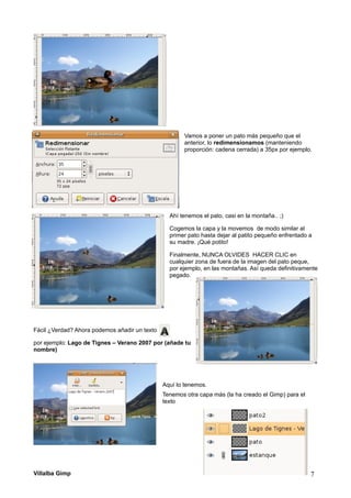 Vamos a poner un pato más pequeño que el
anterior, lo redimensionamos (manteniendo
proporción: cadena cerrada) a 35px por ejemplo.
Ahí tenemos el pato, casi en la montaña.. ;)
Cogemos la capa y la movemos de modo similar al
primer pato hasta dejar al patito pequeño enfrentado a
su madre. ¡Qué potito!
Finalmente, NUNCA OLVIDES HACER CLIC en
cualquier zona de fuera de la imagen del pato peque,
por ejemplo, en las montañas. Así queda definitivamente
pegado.
Fácil ¿Verdad? Ahora podemos añadir un texto
por ejemplo: Lago de Tignes – Verano 2007 por (añade tu
nombre)
Aquí lo tenemos.
Tenemos otra capa más (la ha creado el Gimp) para el
texto
Villalba Gimp 7
 