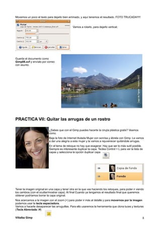 Movemos un poco el texto para dejarlo bien arrimado, y aquí tenemos el resultado. FOTO TRUCADA!!!!!
Vamos a rotarlo, para dejarlo vertical;
Guarda el documento como
Gimp06.xcf y envíalo por correo
con asunto.
PRACTICA VII: Quitar las arrugas de un rostro
¿Sabes que con el Gimp puedes hacerte la cirujía plástica gratis? Veamos
como.
Baja la foto de Internet titulada Mujer con sonrisa y ábrela con Gimp. Le vamos
a dar una alegría a esta mujer y la vamos a rejuvenecer quitándole arrugas.
En el tema de retoque no hay que exagerar. Hay que ser lo más sutil posible.
Siempre es interesante duplicar la capa. Teclea Control + L para ver la lista de
capas y selecciona la opción duplicar capa
Tener la imagen original en una capa y tener otra en la que vas haciendo los retoques, para poder ir viendo
los cambios (con el ocultar/mostrar capa). Al final Cuando ya tengamos el resultado final que queremos
obtener podríamos borrar la capa original.
Nos acercamos a la imagen con el zoom (+) para poder ir más al detalle y para movernos por la imagen
podemos usar la tecla espaciadora.
Vamos a hacerle desaparecer las arruguillas. Para ello usaremos la herramienta que clona luces y texturas
(Tecla Abreviada: H)
Villalba Gimp 8
 