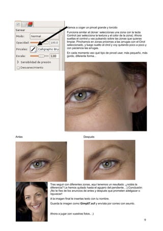 Vamos a coger un pincel grande y torcido
Funciona similar al clonar: seleccionas una zona con la tecla
Control (así selecciona la textura y el color de la zona). Ahora
sueltas el control y vas pulsando sobre las zonas que quieras
limpiar. Pinchamos en zonas próximas a las arrugas con el Ctrol
seleccionado, y luego suelto el ctrol y voy quitando poco a poco y
con paciencia las arrugas.
En cada momento veo qué tipo de pincel usar, más pequeño, más
gordo, diferente forma...
Antes Después
Tras seguir con diferentes zonas, aquí tenemos un resultado. ¿notáis la
diferencia? Le hemos quitado hasta el agujero del pendiente.. ;).Conclusión:
¡No te fíes de los anuncios de antes y después que prometen adelgazar o
rejuvecer!
A la imagen final le insertas texto con tu nombre.
Guarda la imagen como Gimp07.xcf y envíala por correo con asunto.
Ahora a jugar con vuestras fotos.. ;)
Villalba Gimp 9
 