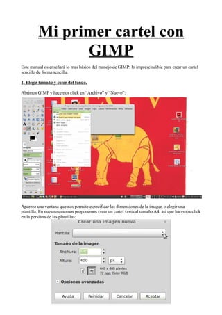 Mi primer cartel con
GIMP
Este manual os enseñará lo mas básico del manejo de GIMP: lo imprescindible para crear un cartel
sencillo de forma sencilla.
1. Elegir tamaño y color del fondo.
Abrimos GIMP y hacemos click en “Archivo” y “Nuevo”:
Aparece una ventana que nos permite especificar las dimensiones de la imagen o elegir una
plantilla. En nuestro caso nos proponemos crear un cartel vertical tamaño A4, así que hacemos click
en la persiana de las plantillas:
 