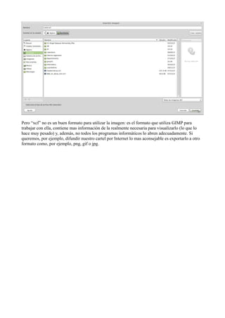 Pero “xcf” no es un buen formato para utilizar la imagen: es el formato que utiliza GIMP para
trabajar con ella, contiene mas información de la realmente necesaria para visualizarlo (lo que lo
hace muy pesado) y, además, no todos los programas informáticos lo abren adecuadamente. Si
queremos, por ejemplo, difundir nuestro cartel por Internet lo mas aconsejable es exportarlo a otro
formato como, por ejemplo, png, gif o jpg.
 