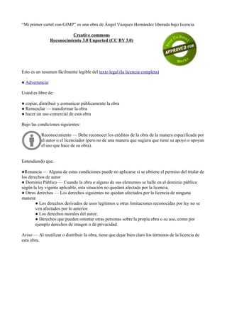“Mi primer cartel con GIMP” es una obra de Ángel Vázquez Hernández liberada bajo licencia
Creative commons
Reconocimiento 3.0 Unported (CC BY 3.0)
Esto es un resumen fácilmente legible del texto legal (la licencia completa)
.
● Advertencia:
Usted es libre de:
● copiar, distribuir y comunicar públicamente la obra
● Remezclar — transformar la obra
● hacer un uso comercial de esta obra
Bajo las condiciones siguientes:
Reconocimiento — Debe reconocer los créditos de la obra de la manera especificada por
el autor o el licenciador (pero no de una manera que sugiera que tiene su apoyo o apoyan
el uso que hace de su obra).
Entendiendo que:
●Renuncia — Alguna de estas condiciones puede no aplicarse si se obtiene el permiso del titular de
los derechos de autor
● Dominio Público — Cuando la obra o alguno de sus elementos se halle en el dominio público
según la ley vigente aplicable, esta situación no quedará afectada por la licencia.
● Otros derechos — Los derechos siguientes no quedan afectados por la licencia de ninguna
manera:
● Los derechos derivados de usos legítimos u otras limitaciones reconocidas por ley no se
ven afectados por lo anterior.
● Los derechos morales del autor;
● Derechos que pueden ostentar otras personas sobre la propia obra o su uso, como por
ejemplo derechos de imagen o de privacidad.
Aviso — Al reutilizar o distribuir la obra, tiene que dejar bien claro los términos de la licencia de
esta obra.
 