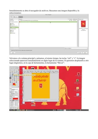 Inmediatamente se abre el navegador de archivos. Buscamos una imagen disponible y la
seleccionamos:
Volvemos a la ventana principal y pulsamos, al mismo tiempo, las teclas “ctrl” y “v”: la imagen
seleccionada aparecerá inmediatamente en algún lugar de la ventana. Si queremos desplazarla a otro
lugar elegiremos, en la caja de herramientas, la herramienta “Mover”:
 