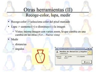 Otras herramientas (II) Recoge-color, lupa, medir Recoge-color -> selecciona color del pixel marcado Lupa -> aumenta ( + ) o disminuye ( - ) la imagen Vistas: misma imagen con varios zoom, lo que cambia en una cambia en las otras ( Ver... Nueva vista) Medir  distancias ángulos 